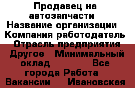 Продавец на автозапчасти › Название организации ­ Компания-работодатель › Отрасль предприятия ­ Другое › Минимальный оклад ­ 30 000 - Все города Работа » Вакансии   . Ивановская обл.